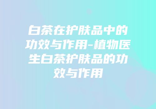白茶在护肤品中的功效与作用-植物医生白茶护肤品的功效与作用