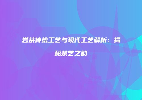 岩茶传统工艺与现代工艺解析：揭秘茶艺之韵