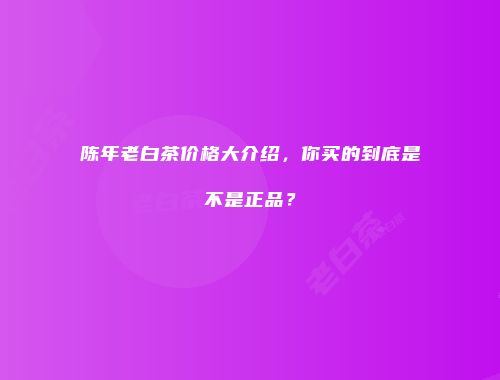 陈年老白茶价格大介绍，你买的到底是不是正品？