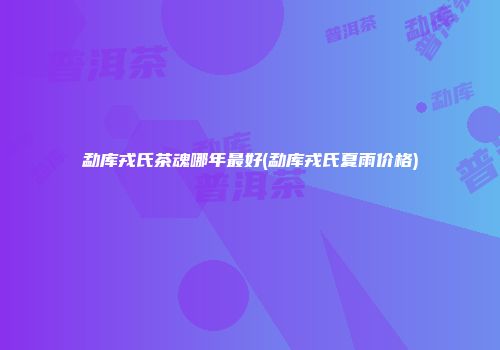 勐库戎氏茶魂哪年最好(勐库戎氏夏雨价格)