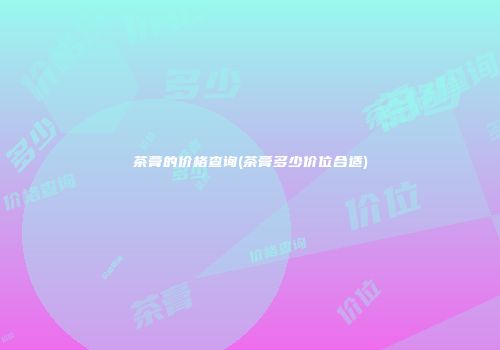 茶膏的价格查询(茶膏多少价位合适)