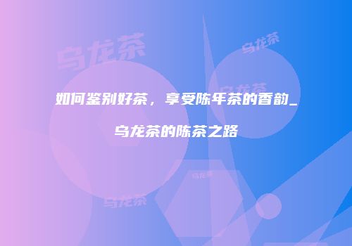 如何鉴别好茶，享受陈年茶的香韵_乌龙茶的陈茶之路