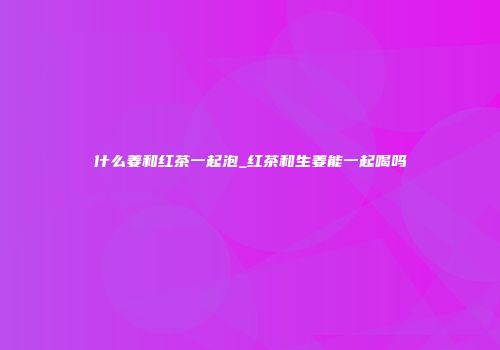 什么姜和红茶一起泡_红茶和生姜能一起喝吗