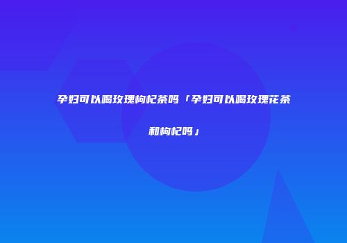 孕妇可以喝玫瑰枸杞茶吗「孕妇可以喝玫瑰花茶和枸杞吗」