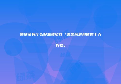 喝绿茶有什么好处和功效「喝绿茶对身体的十大好处」