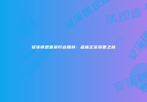 安溪铁观音茶叶店推荐：品味正宗茶香之旅