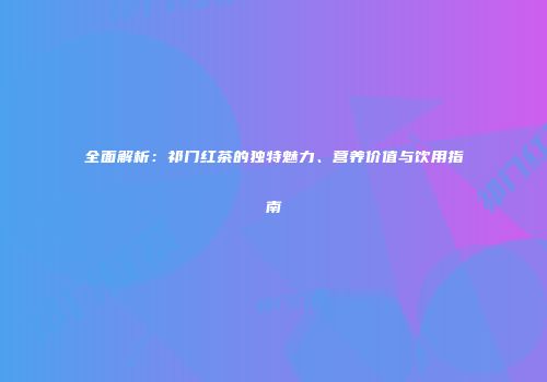 全面解析：祁门红茶的独特魅力、营养价值与饮用指南