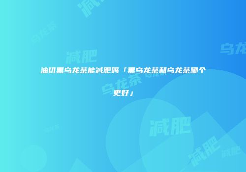 油切黑乌龙茶能减肥吗「黑乌龙茶和乌龙茶哪个更好」