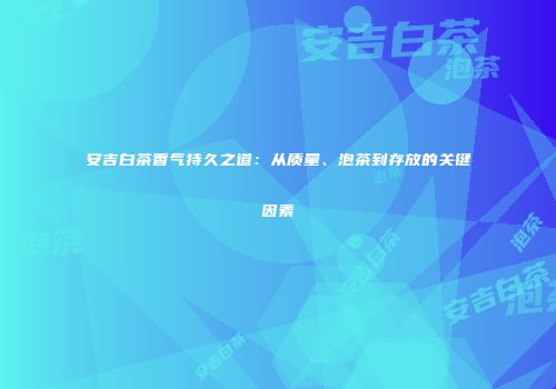 安吉白茶香气持久之道：从质量、泡茶到存放的关键因素