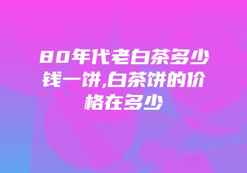80年代老白茶多少钱一饼,白茶饼的价格在多少