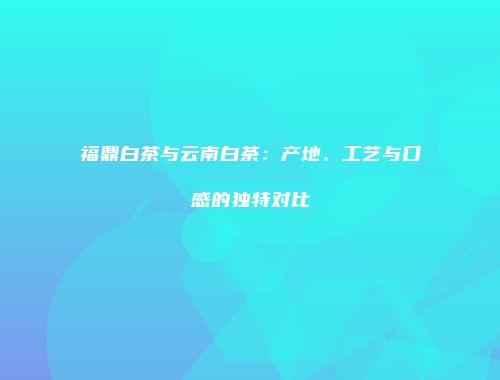 福鼎白茶与云南白茶：产地、工艺与口感的独特对比