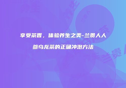 享受茶香，体验养生之美-兰贵人人参乌龙茶的正确冲泡方法