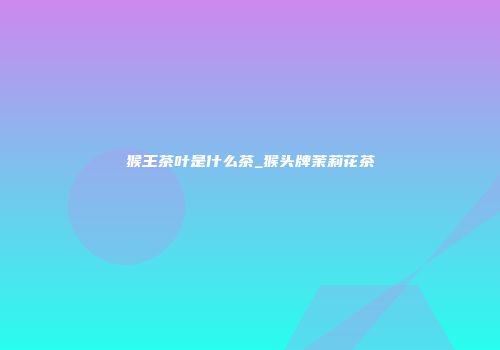 猴王茶叶是什么茶_猴头牌茉莉花茶