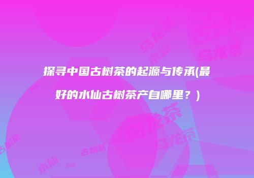 探寻中国古树茶的起源与传承(最好的水仙古树茶产自哪里？)