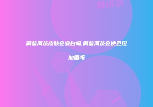 喝普洱茶皮肤会变白吗,喝普洱茶会使色斑加重吗