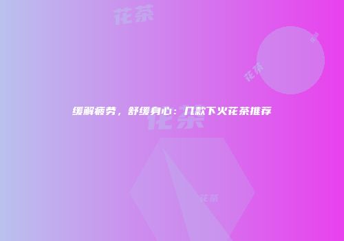 缓解疲劳，舒缓身心：几款下火花茶推荐