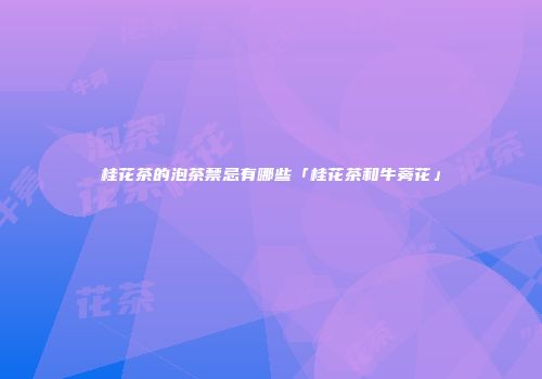 桂花茶的泡茶禁忌有哪些「桂花茶和牛蒡花」