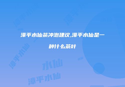漳平水仙茶冲泡建议,漳平水仙是一种什么茶叶