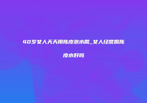 40岁女人天天用陈皮泡水喝_女人经常喝陈皮水好吗