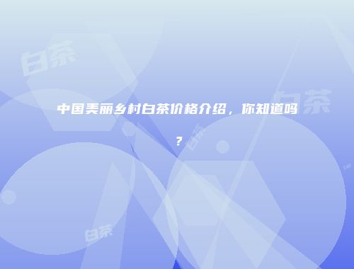 中国美丽乡村白茶价格介绍，你知道吗？