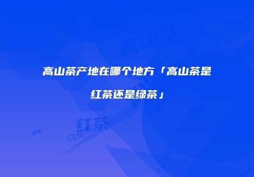 高山茶产地在哪个地方「高山茶是红茶还是绿茶」
