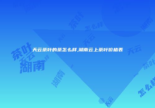 天云茶叶的茶怎么样,湖南云上茶叶价格表