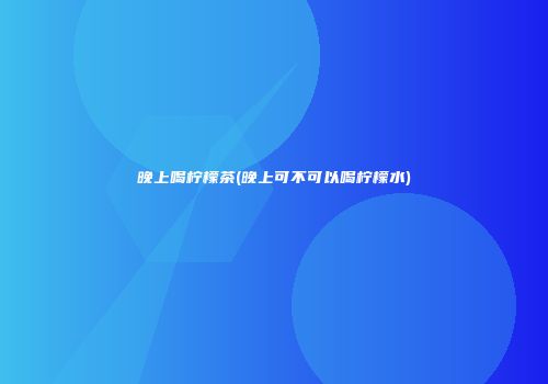 晚上喝柠檬茶(晚上可不可以喝柠檬水)