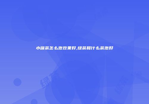 小罐茶怎么泡效果好,绿茶和什么茶泡好