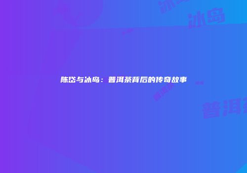 陈岱与冰岛：普洱茶背后的传奇故事