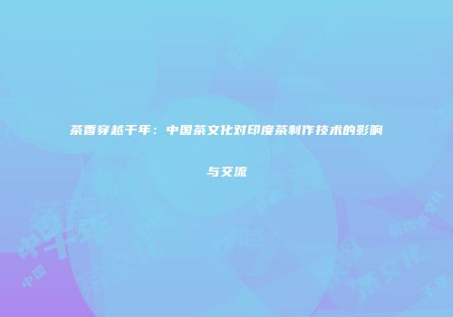 茶香穿越千年：中国茶文化对印度茶制作技术的影响与交流