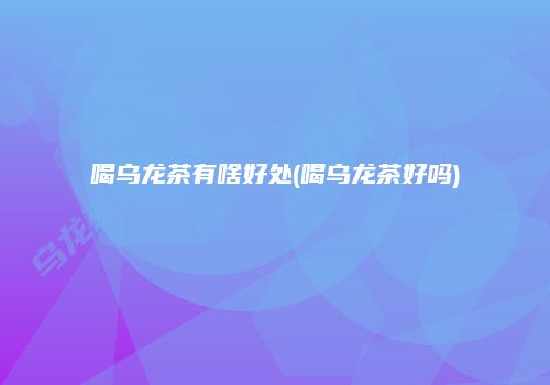 喝乌龙茶有啥好处(喝乌龙茶好吗)