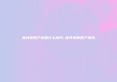 龙井茶原产地是什么地方-龙井茶的原产地为