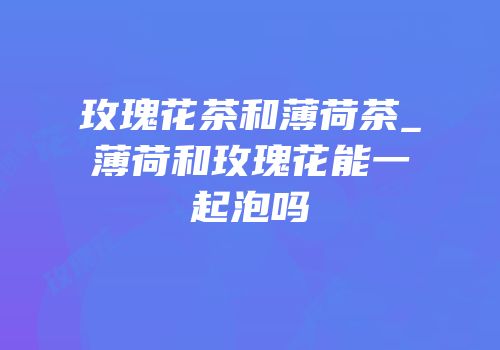 玫瑰花茶和薄荷茶_薄荷和玫瑰花能一起泡吗