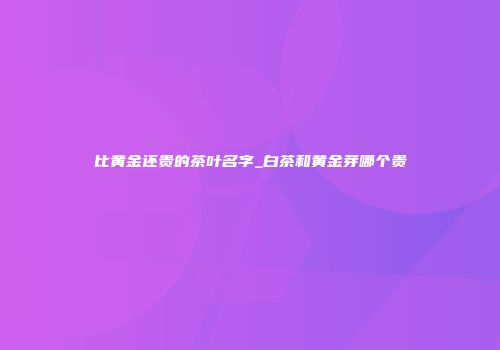 比黄金还贵的茶叶名字_白茶和黄金芽哪个贵