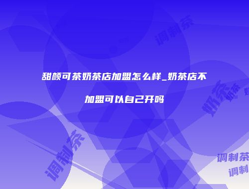 甜颜可茶奶茶店加盟怎么样_奶茶店不加盟可以自己开吗