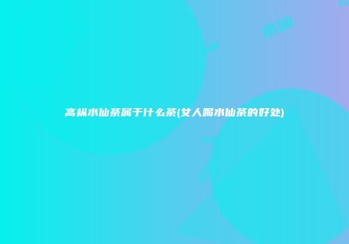 高枞水仙茶属于什么茶(女人喝水仙茶的好处)