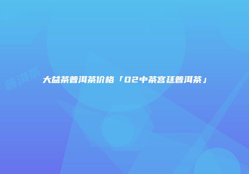 大益茶普洱茶价格「02中茶宫廷普洱茶」