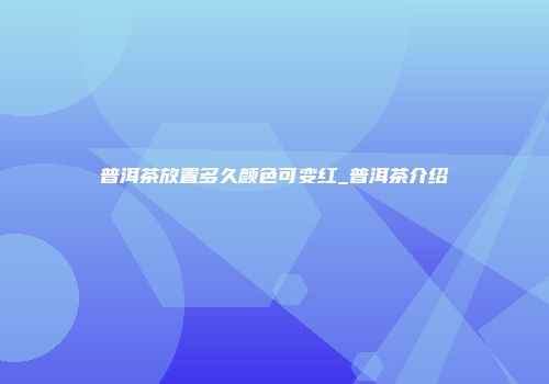 普洱茶放置多久颜色可变红_普洱茶介绍