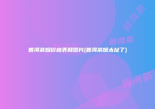 普洱茶烟价格表和图片(普洱茶烟太扯了)