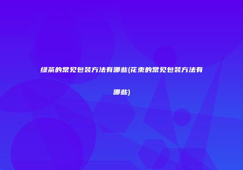 绿茶的常见包装方法有哪些(花束的常见包装方法有哪些)