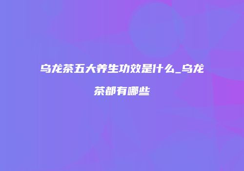 乌龙茶五大养生功效是什么_乌龙茶都有哪些