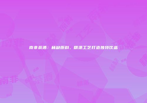 南非茶酒：稀缺原料、精湛工艺打造独特饮品