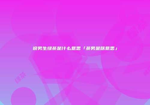 说男生绿茶是什么意思「茶男是啥意思」