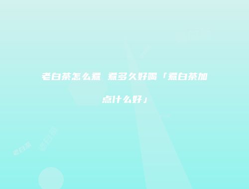 老白茶怎么煮 煮多久好喝「煮白茶加点什么好」