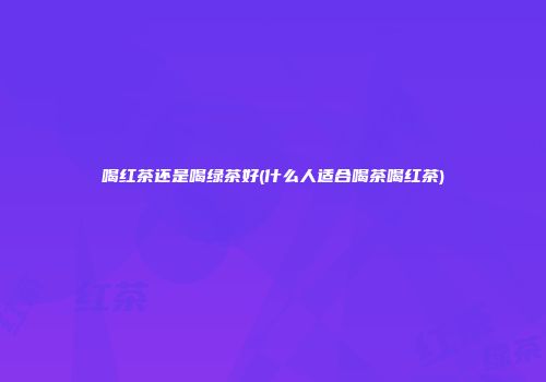 喝红茶还是喝绿茶好(什么人适合喝茶喝红茶)