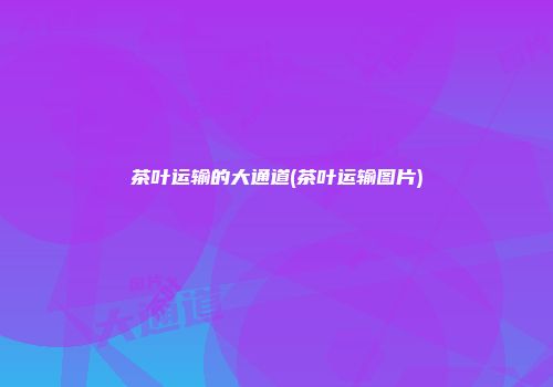 茶叶运输的大通道(茶叶运输图片)