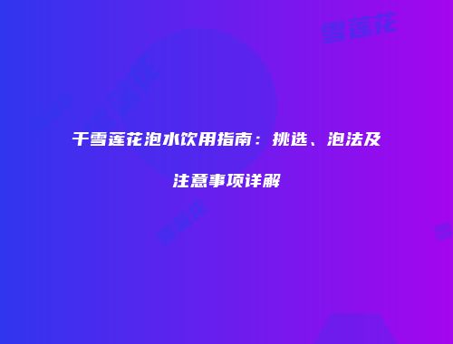 干雪莲花泡水饮用指南：挑选、泡法及注意事项详解