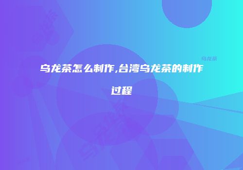 乌龙茶怎么制作,台湾乌龙茶的制作过程