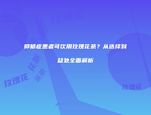 抑郁症患者可饮用玫瑰花茶？从选择到益处全面解析