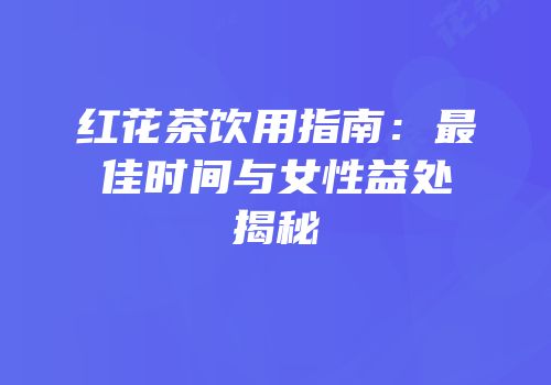 红花茶饮用指南：最佳时间与女性益处揭秘